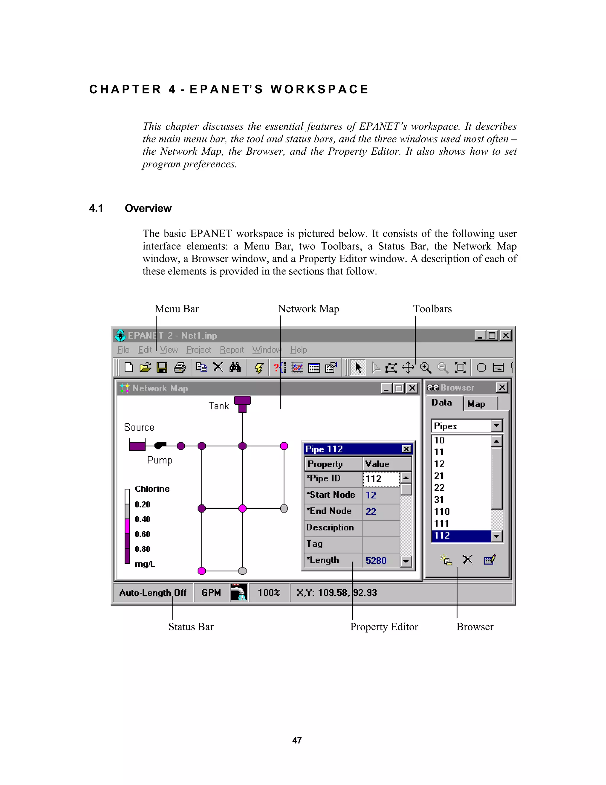47
C H A P T E R 4 - E P A N E T’ S W O R K S P A C E
This chapter discusses the essential features of EPANET’s workspace. It describes
the main menu bar, the tool and status bars, and the three windows used most often –
the Network Map, the Browser, and the Property Editor. It also shows how to set
program preferences.
4.1 Overview
The basic EPANET workspace is pictured below. It consists of the following user
interface elements: a Menu Bar, two Toolbars, a Status Bar, the Network Map
window, a Browser window, and a Property Editor window. A description of each of
these elements is provided in the sections that follow.
Menu Bar Network Map Toolbars
Status Bar Property Editor Browser
 