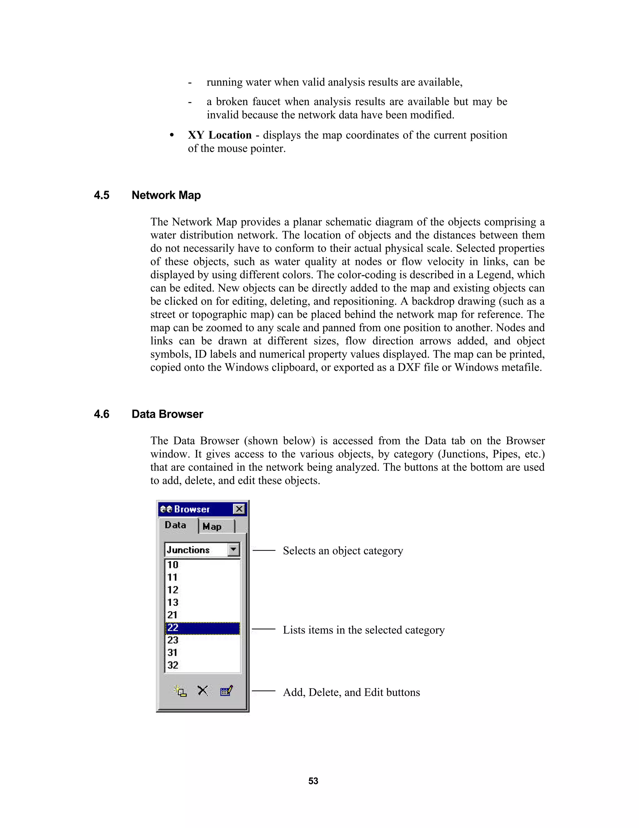 53
- running water when valid analysis results are available,
- a broken faucet when analysis results are available but may be
invalid because the network data have been modified.
• XY Location - displays the map coordinates of the current position
of the mouse pointer.
4.5 Network Map
The Network Map provides a planar schematic diagram of the objects comprising a
water distribution network. The location of objects and the distances between them
do not necessarily have to conform to their actual physical scale. Selected properties
of these objects, such as water quality at nodes or flow velocity in links, can be
displayed by using different colors. The color-coding is described in a Legend, which
can be edited. New objects can be directly added to the map and existing objects can
be clicked on for editing, deleting, and repositioning. A backdrop drawing (such as a
street or topographic map) can be placed behind the network map for reference. The
map can be zoomed to any scale and panned from one position to another. Nodes and
links can be drawn at different sizes, flow direction arrows added, and object
symbols, ID labels and numerical property values displayed. The map can be printed,
copied onto the Windows clipboard, or exported as a DXF file or Windows metafile.
4.6 Data Browser
The Data Browser (shown below) is accessed from the Data tab on the Browser
window. It gives access to the various objects, by category (Junctions, Pipes, etc.)
that are contained in the network being analyzed. The buttons at the bottom are used
to add, delete, and edit these objects.
Selects an object category
Lists items in the selected category
Add, Delete, and Edit buttons
 
