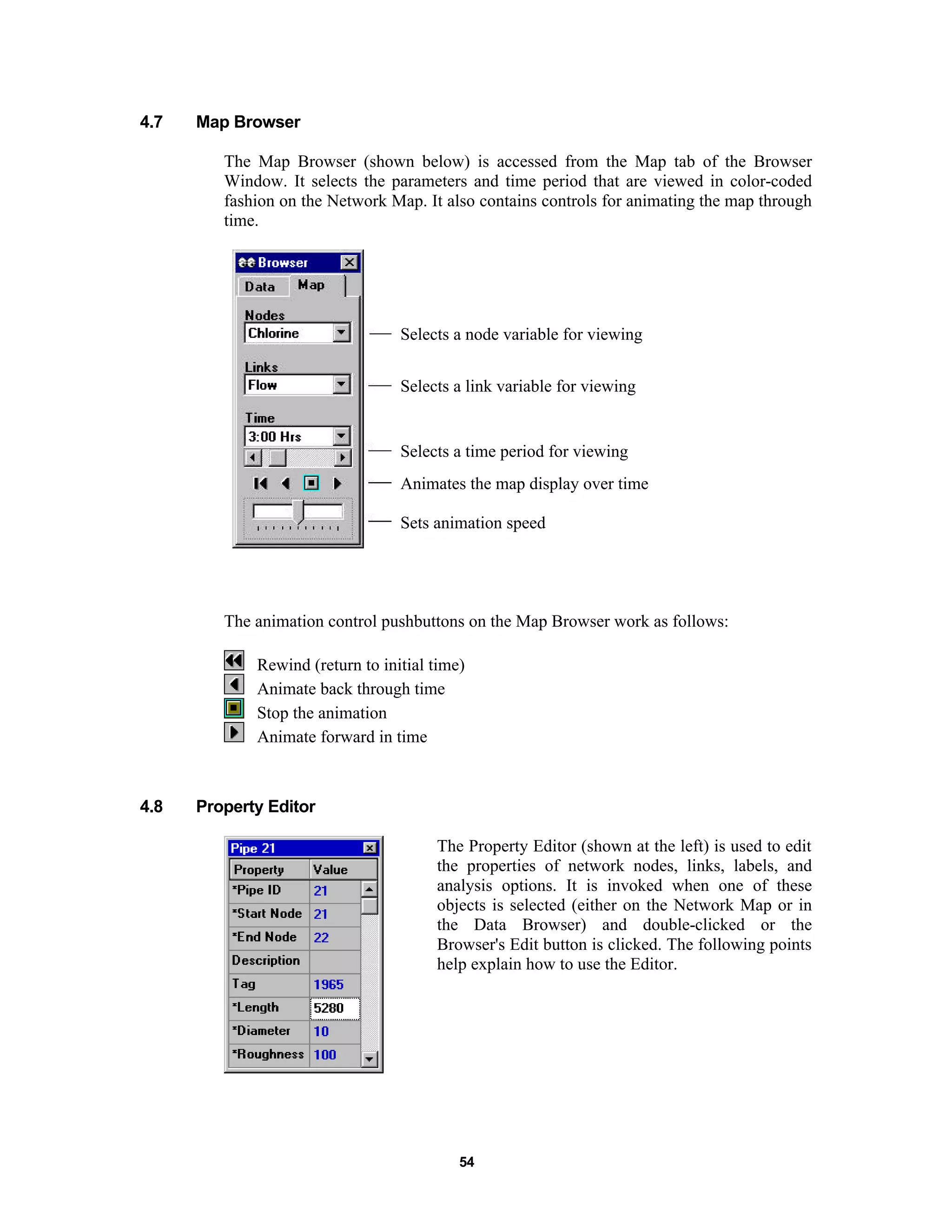 54
4.7 Map Browser
The Map Browser (shown below) is accessed from the Map tab of the Browser
Window. It selects the parameters and time period that are viewed in color-coded
fashion on the Network Map. It also contains controls for animating the map through
time.
Selects a node variable for viewing
Selects a link variable for viewing
Selects a time period for viewing
Animates the map display over time
Sets animation speed
The animation control pushbuttons on the Map Browser work as follows:
Rewind (return to initial time)
Animate back through time
Stop the animation
Animate forward in time
4.8 Property Editor
The Property Editor (shown at the left) is used to edit
the properties of network nodes, links, labels, and
analysis options. It is invoked when one of these
objects is selected (either on the Network Map or in
the Data Browser) and double-clicked or the
Browser's Edit button is clicked. The following points
help explain how to use the Editor.
 