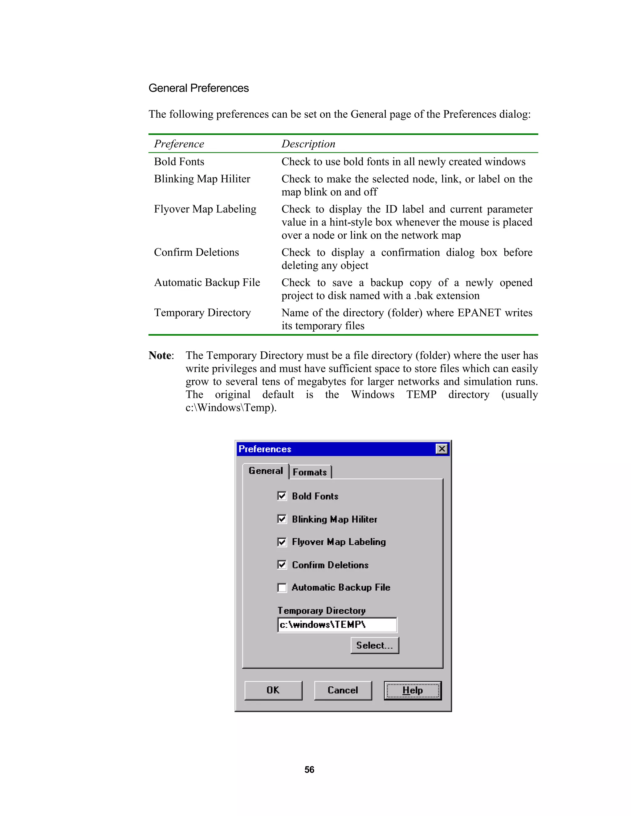 56
General Preferences
The following preferences can be set on the General page of the Preferences dialog:
Preference Description
Bold Fonts Check to use bold fonts in all newly created windows
Blinking Map Hiliter Check to make the selected node, link, or label on the
map blink on and off
Flyover Map Labeling Check to display the ID label and current parameter
value in a hint-style box whenever the mouse is placed
over a node or link on the network map
Confirm Deletions Check to display a confirmation dialog box before
deleting any object
Automatic Backup File Check to save a backup copy of a newly opened
project to disk named with a .bak extension
Temporary Directory Name of the directory (folder) where EPANET writes
its temporary files
NNoottee: The Temporary Directory must be a file directory (folder) where the user has
write privileges and must have sufficient space to store files which can easily
grow to several tens of megabytes for larger networks and simulation runs.
The original default is the Windows TEMP directory (usually
c:WindowsTemp).
 