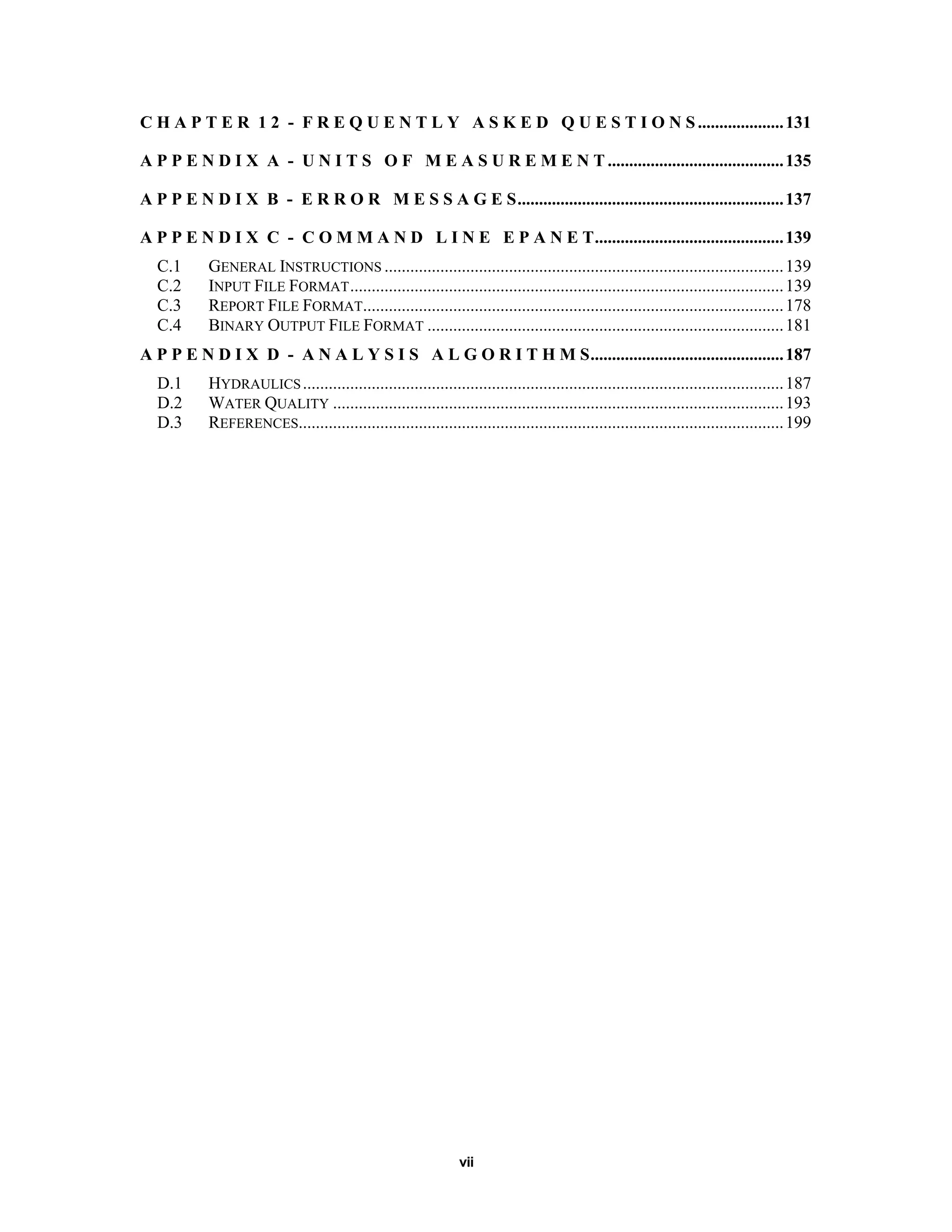 vii
C H A P T E R 1 2 - F R E Q U E N T L Y A S K E D Q U E S T I O N S....................131
A P P E N D I X A - U N I T S O F M E A S U R E M E N T .........................................135
A P P E N D I X B - E R R O R M E S S A G E S..............................................................137
A P P E N D I X C - C O M M A N D L I N E E P A N E T............................................139
C.1 GENERAL INSTRUCTIONS .............................................................................................139
C.2 INPUT FILE FORMAT.....................................................................................................139
C.3 REPORT FILE FORMAT..................................................................................................178
C.4 BINARY OUTPUT FILE FORMAT ...................................................................................181
A P P E N D I X D - A N A L Y S I S A L G O R I T H M S.............................................187
D.1 HYDRAULICS................................................................................................................187
D.2 WATER QUALITY .........................................................................................................193
D.3 REFERENCES.................................................................................................................199
 
