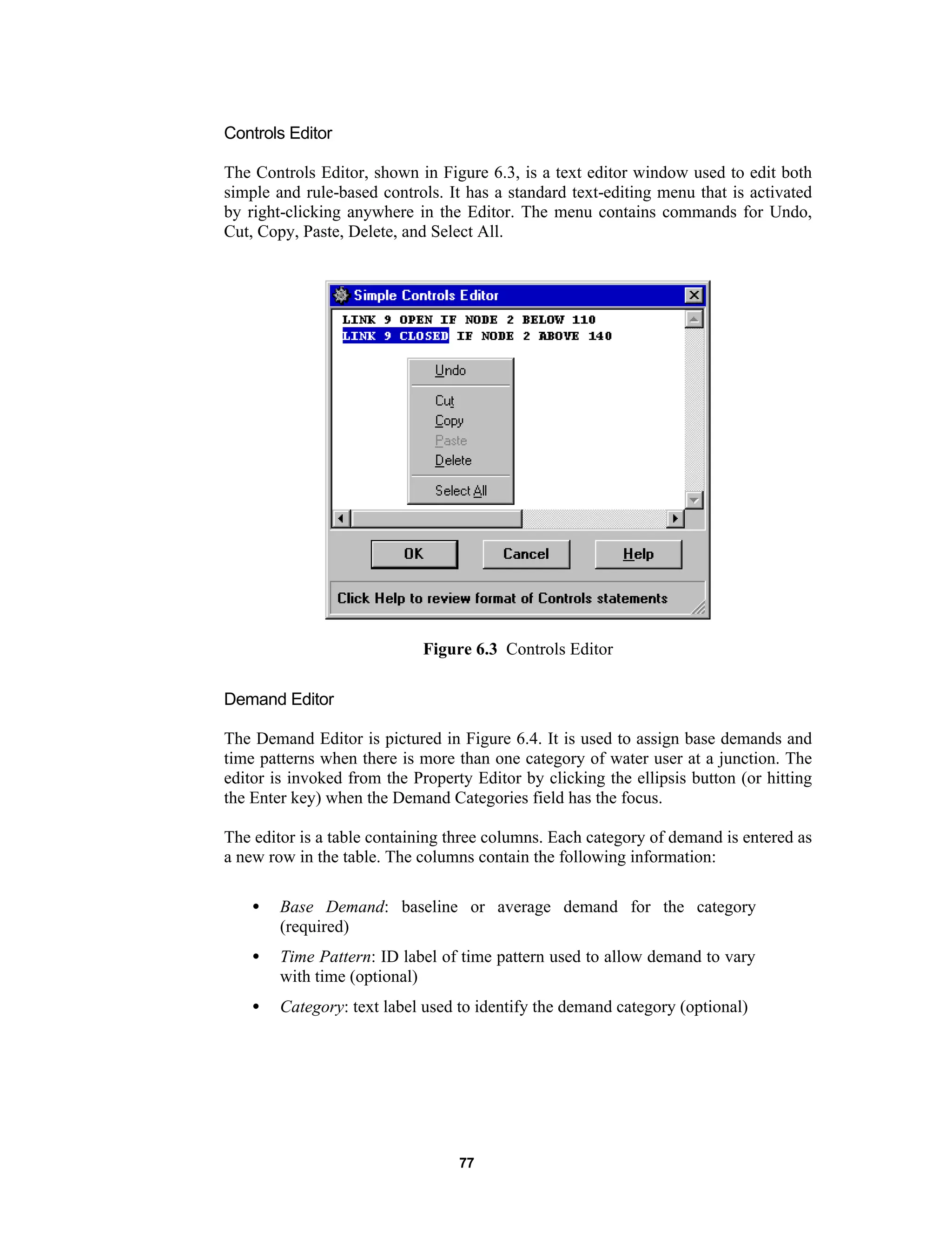 77
Controls Editor
The Controls Editor, shown in Figure 6.3, is a text editor window used to edit both
simple and rule-based controls. It has a standard text-editing menu that is activated
by right-clicking anywhere in the Editor. The menu contains commands for Undo,
Cut, Copy, Paste, Delete, and Select All.
Figure 6.3 Controls Editor
Demand Editor
The Demand Editor is pictured in Figure 6.4. It is used to assign base demands and
time patterns when there is more than one category of water user at a junction. The
editor is invoked from the Property Editor by clicking the ellipsis button (or hitting
the Enter key) when the Demand Categories field has the focus.
The editor is a table containing three columns. Each category of demand is entered as
a new row in the table. The columns contain the following information:
• Base Demand: baseline or average demand for the category
(required)
• Time Pattern: ID label of time pattern used to allow demand to vary
with time (optional)
• Category: text label used to identify the demand category (optional)
 