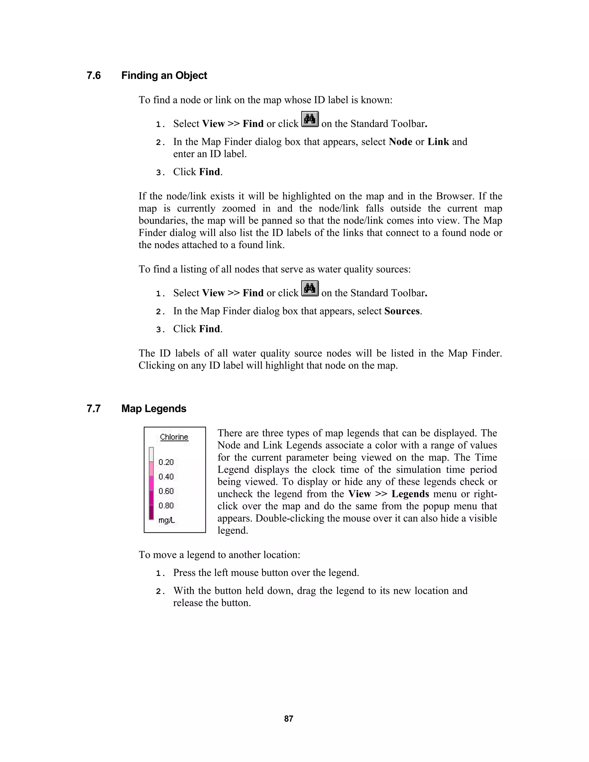 87
7.6 Finding an Object
To find a node or link on the map whose ID label is known:
1. Select View >> Find or click on the Standard Toolbar.
2. In the Map Finder dialog box that appears, select Node or Link and
enter an ID label.
3. Click Find.
If the node/link exists it will be highlighted on the map and in the Browser. If the
map is currently zoomed in and the node/link falls outside the current map
boundaries, the map will be panned so that the node/link comes into view. The Map
Finder dialog will also list the ID labels of the links that connect to a found node or
the nodes attached to a found link.
To find a listing of all nodes that serve as water quality sources:
1. Select View >> Find or click on the Standard Toolbar.
2. In the Map Finder dialog box that appears, select Sources.
3. Click Find.
The ID labels of all water quality source nodes will be listed in the Map Finder.
Clicking on any ID label will highlight that node on the map.
7.7 Map Legends
There are three types of map legends that can be displayed. The
Node and Link Legends associate a color with a range of values
for the current parameter being viewed on the map. The Time
Legend displays the clock time of the simulation time period
being viewed. To display or hide any of these legends check or
uncheck the legend from the View >> Legends menu or right-
click over the map and do the same from the popup menu that
appears. Double-clicking the mouse over it can also hide a visible
legend.
To move a legend to another location:
1. Press the left mouse button over the legend.
2. With the button held down, drag the legend to its new location and
release the button.
 