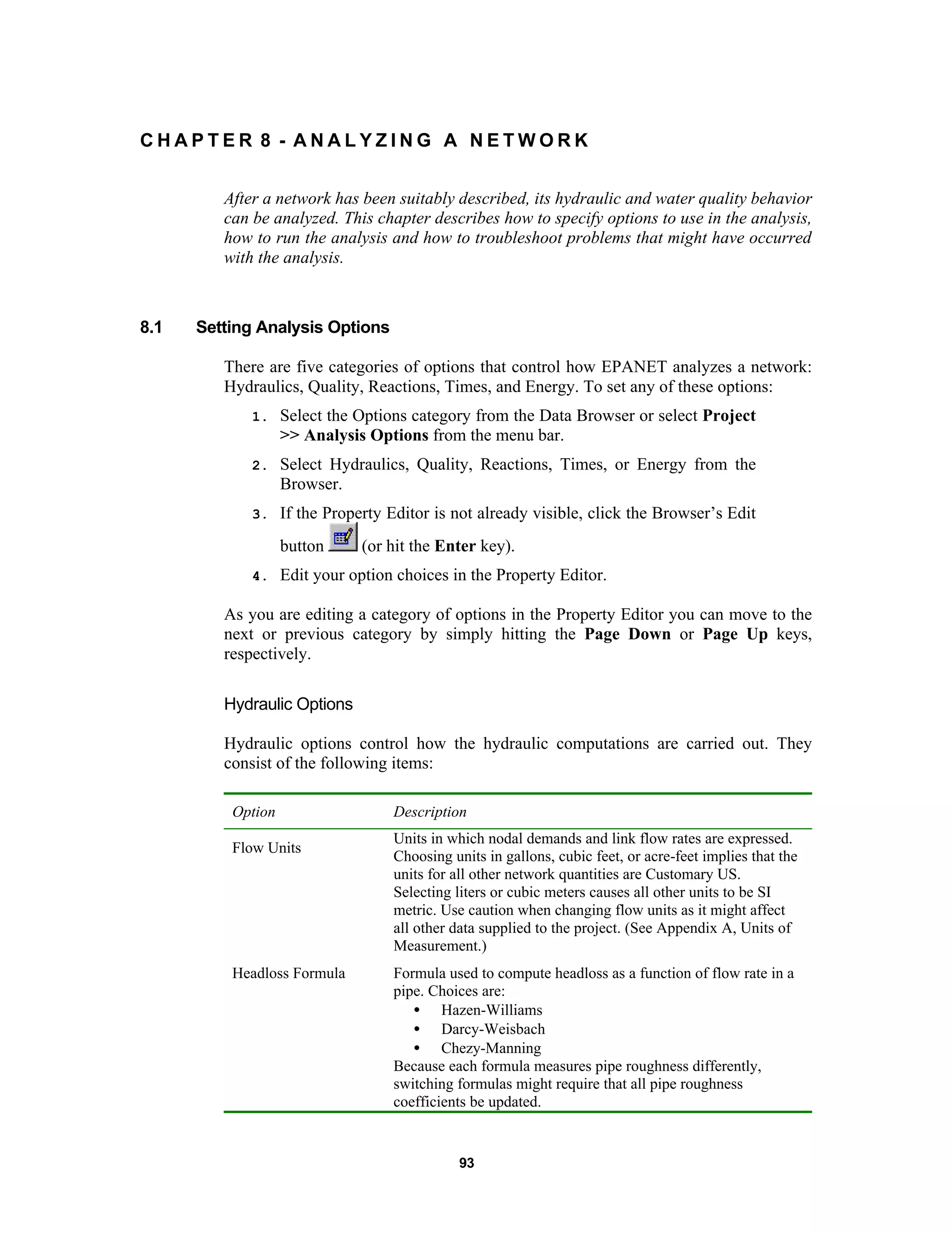 93
C H A P T E R 8 - A N A L Y Z I N G A N E T W O R K
After a network has been suitably described, its hydraulic and water quality behavior
can be analyzed. This chapter describes how to specify options to use in the analysis,
how to run the analysis and how to troubleshoot problems that might have occurred
with the analysis.
8.1 Setting Analysis Options
There are five categories of options that control how EPANET analyzes a network:
Hydraulics, Quality, Reactions, Times, and Energy. To set any of these options:
1. Select the Options category from the Data Browser or select Project
>> Analysis Options from the menu bar.
2. Select Hydraulics, Quality, Reactions, Times, or Energy from the
Browser.
3. If the Property Editor is not already visible, click the Browser’s Edit
button (or hit the Enter key).
4. Edit your option choices in the Property Editor.
As you are editing a category of options in the Property Editor you can move to the
next or previous category by simply hitting the Page Down or Page Up keys,
respectively.
Hydraulic Options
Hydraulic options control how the hydraulic computations are carried out. They
consist of the following items:
Option Description
Flow Units
Units in which nodal demands and link flow rates are expressed.
Choosing units in gallons, cubic feet, or acre-feet implies that the
units for all other network quantities are Customary US.
Selecting liters or cubic meters causes all other units to be SI
metric. Use caution when changing flow units as it might affect
all other data supplied to the project. (See Appendix A, Units of
Measurement.)
Headloss Formula Formula used to compute headloss as a function of flow rate in a
pipe. Choices are:
• Hazen-Williams
• Darcy-Weisbach
• Chezy-Manning
Because each formula measures pipe roughness differently,
switching formulas might require that all pipe roughness
coefficients be updated.
 
