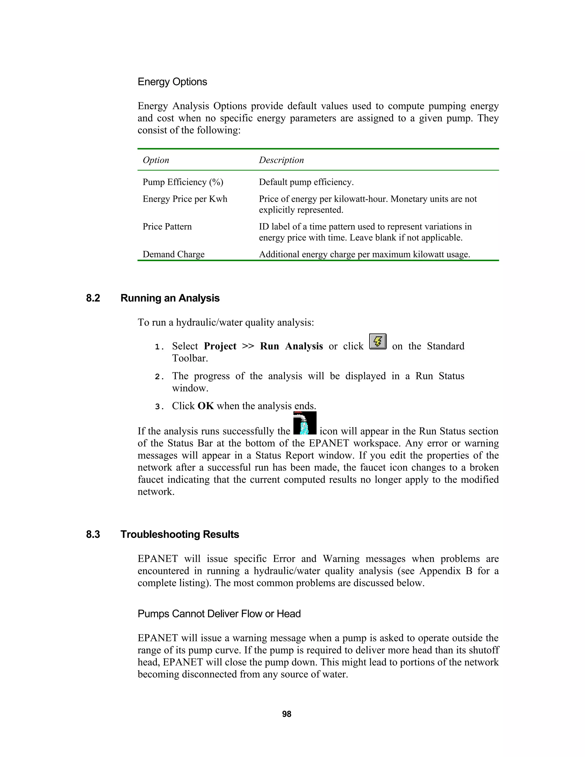 98
Energy Options
Energy Analysis Options provide default values used to compute pumping energy
and cost when no specific energy parameters are assigned to a given pump. They
consist of the following:
Option Description
Pump Efficiency (%) Default pump efficiency.
Energy Price per Kwh Price of energy per kilowatt-hour. Monetary units are not
explicitly represented.
Price Pattern ID label of a time pattern used to represent variations in
energy price with time. Leave blank if not applicable.
Demand Charge Additional energy charge per maximum kilowatt usage.
8.2 Running an Analysis
To run a hydraulic/water quality analysis:
1. Select Project >> Run Analysis or click on the Standard
Toolbar.
2. The progress of the analysis will be displayed in a Run Status
window.
3. Click OK when the analysis ends.
If the analysis runs successfully the icon will appear in the Run Status section
of the Status Bar at the bottom of the EPANET workspace. Any error or warning
messages will appear in a Status Report window. If you edit the properties of the
network after a successful run has been made, the faucet icon changes to a broken
faucet indicating that the current computed results no longer apply to the modified
network.
8.3 Troubleshooting Results
EPANET will issue specific Error and Warning messages when problems are
encountered in running a hydraulic/water quality analysis (see Appendix B for a
complete listing). The most common problems are discussed below.
Pumps Cannot Deliver Flow or Head
EPANET will issue a warning message when a pump is asked to operate outside the
range of its pump curve. If the pump is required to deliver more head than its shutoff
head, EPANET will close the pump down. This might lead to portions of the network
becoming disconnected from any source of water.
 