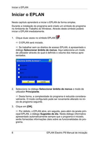 Iniciar o EPLAN
8 EPLAN Electric P8 Manual de iniciação
Iniciar o EPLAN
Neste capítulo aprenderá a iniciar o EPLAN de forma simples.
Durante a instalação do programa será criado um símbolo do programa
no Ambiente de Trabalho do Windows. Através deste símbolo poderá
iniciar o EPLAN imediatamente.
1. Clique duas vezes no símbolo EPLAN .
O EPLAN será iniciado.
Se trabalhar sem os direitos de acesso EPLAN, é apresentado o
diálogo Seleccionar âmbito de menus. Aqui selecciona um modo
de utilizador através do qual é definido o volume dos menus apre-
sentados.
2. Seleccione no diálogo Seleccionar âmbito de menus o modo de
utilizador Principiante.
Desta forma, a complexidade do programa é reduzida considera-
velmente. O modo configurado pode ser novamente alterado no iní-
cio de programa seguinte.
3. Clique em [OK].
Por defeito, o EPLAN abre, em seguida, para além da janela prin-
cipal EPLAN, o diálogo Sugestão do dia. Nesta diálogo informativo
apresentado automaticamente sempre que o programa é iniciado,
serão fornecidas informações úteis sobre as funcionalidades do pro-
grama.
 