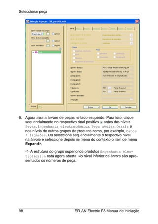Seleccionar peça
98 EPLAN Electric P8 Manual de iniciação
6. Agora abra a árvore de peças no lado esquerdo. Para isso, clique
sequencialmente no respectivo sinal positivo antes dos níveis
Peças, Engenharia electrotécnica, Peça avulsa, Gerais e
nos níveis de outros grupos de produtos como, por exemplo, Cabos
/ ligações. Ou seleccione sequencialmente o respectivo nível
na árvore e seleccione depois no menu do contexto o item de menu
Expandir.
A estrutura do grupo superior de produtos Engenharia elec-
trotécnica está agora aberta. No nível inferior da árvore são apre-
sentados os números de peça.
 