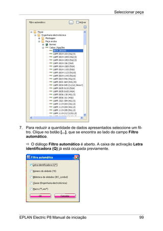 Seleccionar peça
EPLAN Electric P8 Manual de iniciação 99
7. Para reduzir a quantidade de dados apresentados seleccione um fil-
tro. Clique no botão [...], que se encontra ao lado do campo Filtro
automático.
O diálogo Filtro automático é aberto. A caixa de activação Letra
identificadora (Q) já está ocupada previamente.
 