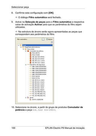 Seleccionar peça
100 EPLAN Electric P8 Manual de iniciação
8. Confirme esta configuração com [OK].
O diálogo Filtro automático será fechado.
9. Active na Selecção de peças para o Filtro automático a respectiva
caixa de activação Activar para que os parâmetros do filtro sejam
utilizados.
Na estrutura de árvore serão agora apresentadas as peças que
correspondem aos parâmetros do filtro.
10. Seleccione na árvore, a partir do grupo de produtos Comutador de
potência a peça SIE.3LD2 504-0TK53.
 