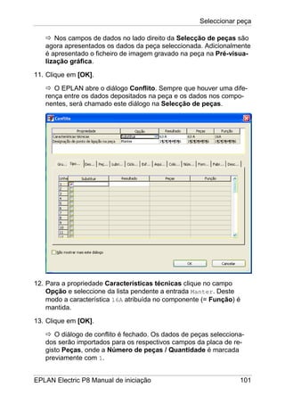 Seleccionar peça
EPLAN Electric P8 Manual de iniciação 101
Nos campos de dados no lado direito da Selecção de peças são
agora apresentados os dados da peça seleccionada. Adicionalmente
é apresentado o ficheiro de imagem gravado na peça na Pré-visua-
lização gráfica.
11. Clique em [OK].
O EPLAN abre o diálogo Conflito. Sempre que houver uma dife-
rença entre os dados depositados na peça e os dados nos compo-
nentes, será chamado este diálogo na Selecção de peças.
12. Para a propriedade Características técnicas clique no campo
Opção e seleccione da lista pendente a entrada Manter. Deste
modo a característica 16A atribuída no componente (= Função) é
mantida.
13. Clique em [OK].
O diálogo de conflito é fechado. Os dados de peças selecciona-
dos serão importados para os respectivos campos da placa de re-
gisto Peças, onde a Número de peças / Quantidade é marcada
previamente com 1.
 