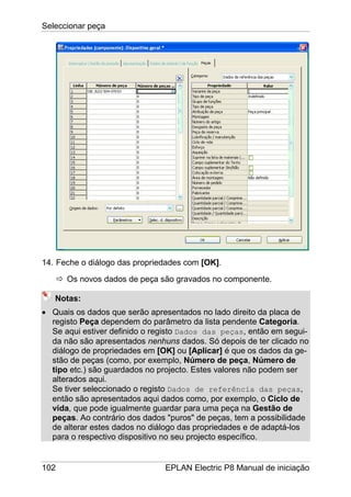 Seleccionar peça
102 EPLAN Electric P8 Manual de iniciação
14. Feche o diálogo das propriedades com [OK].
Os novos dados de peça são gravados no componente.
Notas:
• Quais os dados que serão apresentados no lado direito da placa de
registo Peça dependem do parâmetro da lista pendente Categoria.
Se aqui estiver definido o registo Dados das peças, então em segui-
da não são apresentados nenhuns dados. Só depois de ter clicado no
diálogo de propriedades em [OK] ou [Aplicar] é que os dados da ge-
stão de peças (como, por exemplo, Número de peça, Número de
tipo etc.) são guardados no projecto. Estes valores não podem ser
alterados aqui.
Se tiver seleccionado o registo Dados de referência das peças,
então são apresentados aqui dados como, por exemplo, o Ciclo de
vida, que pode igualmente guardar para uma peça na Gestão de
peças. Ao contrário dos dados "puros" de peças, tem a possibilidade
de alterar estes dados no diálogo das propriedades e de adaptá-los
para o respectivo dispositivo no seu projecto específico.
 
