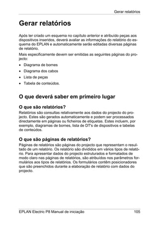 Gerar relatórios
EPLAN Electric P8 Manual de iniciação 105
Gerar relatórios
Após ter criado um esquema no capítulo anterior e atribuído peças aos
dispositivos inseridos, deverá avaliar as informações do relatório do es-
quema do EPLAN e automaticamente serão editadas diversas páginas
de relatório.
Mais especificamente devem ser emitidas as seguintes páginas do pro-
jecto:
• Diagrama de bornes
• Diagrama dos cabos
• Lista de peças
• Tabela de conteúdos.
O que deverá saber em primeiro lugar
O que são relatórios?
Relatórios são consultas relativamente aos dados do projecto do pro-
jecto. Estes são gerados automaticamente e podem ser processados
directamente em páginas ou ficheiros de etiquetas. Estes incluem, por
exemplo, diagramas de bornes, lista de DT's de dispositivos e tabelas
de conteúdos.
O que são páginas de relatórios?
Páginas de relatórios são páginas do projecto que representam o resul-
tado de um relatório. Os relatório são divididos em vários tipos de relató-
rio. Para apresentar dados do projecto estruturados e formatados de
modo claro nas páginas de relatórios, são atribuídos nos parâmetros for-
mulários aos tipos de relatórios. Os formulários contêm posicionadores
que são preenchidos durante a elaboração de relatório com dados do
projecto.
 