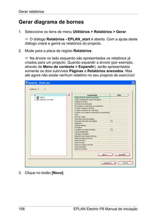 Gerar relatórios
106 EPLAN Electric P8 Manual de iniciação
Gerar diagrama de bornes
1. Seleccione os itens de menu Utilitários > Relatórios > Gerar.
O diálogo Relatórios - EPLAN_start é aberto. Com a ajuda deste
diálogo criará e gerirá os relatórios do projecto.
2. Mude para a placa de registo Relatórios.
Na árvore no lado esquerdo são apresentados os relatórios já
criados para um projecto. Quando expandir a árvore (por exemplo,
através de Menu de contexto > Expandir), serão apresentados
somente os dois subníveis Páginas e Relatórios anexados. Mas
até agora não existe nenhum relatório no seu projecto de exercício!
3. Clique no botão [Novo].
 