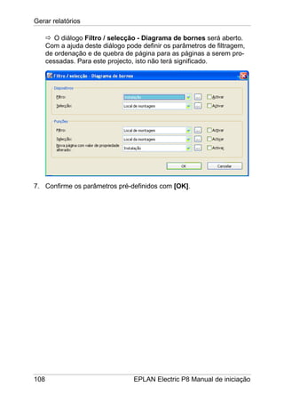 Gerar relatórios
108 EPLAN Electric P8 Manual de iniciação
O diálogo Filtro / selecção - Diagrama de bornes será aberto.
Com a ajuda deste diálogo pode definir os parâmetros de filtragem,
de ordenação e de quebra de página para as páginas a serem pro-
cessadas. Para este projecto, isto não terá significado.
7. Confirme os parâmetros pré-definidos com [OK].
 