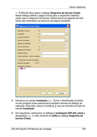 Gerar relatórios
EPLAN Electric P8 Manual de iniciação 109
O EPLAN abre agora o diálogo Diagrama de bornes (Total).
Neste diálogo define a página inicial para o respectivo relatório,
neste caso o diagrama de bornes. Dessa forma as páginas de rela-
tórios são ordenadas na estrutura da página existente.
8. Introduza no campo Instalação ANL. Como o identificador já existe
no seu projecto pode seleccioná-lo também através da diálogo de
selecção. Para isso, clique no botão [...], que se encontra ao lado do
campo Instalação.
9. Em sequência, seleccione no diálogo = Instalação (EPLAN_start) a
designação ANL e volte clicando em [OK] ao diálogo Diagrama de
bornes (Total).
 