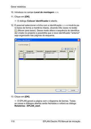 Gerar relatórios
110 EPLAN Electric P8 Manual de iniciação
10. Introduza no campo Local de montagem ASW.
11. Clique em [OK].
O diálogo Colocar identificador é aberto.
12. É possível seleccionar a linha com a identificação ASW e movê-la pa-
ra baixo de forma a mantê-la intacta, clicando três vezes no botão
(Mover para baixo). Desse modo altera a sequência do identifica-
dor criado no projecto e possibilita que o novo identificador "anterior"
seja organizado nas páginas do esquema.
13. Clique em [OK].
O EPLAN gerará a página com o diagrama de bornes. Todas
as caixas e diálogos abertos serão fechadas e voltará ao diálogo
Relatórios - EPLAN_start.
 