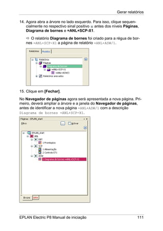 Gerar relatórios
EPLAN Electric P8 Manual de iniciação 111
14. Agora abra a árvore no lado esquerdo. Para isso, clique sequen-
cialmente no respectivo sinal positivo antes dos níveis Páginas,
Diagrama de bornes e =ANL+SCP-X1.
O relatório Diagrama de bornes foi criado para a régua de bor-
nes =ANL+SCP-X1 a página de relatório =ANL+ASW/1.
15. Clique em [Fechar].
No Navegador de páginas agora será apresentada a nova página. Pri-
meiro, deverá ampliar a árvore e a janela do Navegador de páginas,
antes de identificar a nova página =ANL+ASW/1 com a descrição
Diagrama de bornes =ANL+SCP-X1.
 