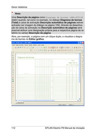 Gerar relatórios
112 EPLAN Electric P8 Manual de iniciação
Nota:
Uma Descrição da página como Diagrama de bornes =ANL+SCP-X1
obtém quando, tal como no exemplo, no diálogo Diagrama de bornes
(Total) a caixa de activação Descrição automática de páginas estiver
activada (ver imagem do diálogo na página 109). Através da desactiva-
ção da caixa de activação na Descrição automática de páginas será
possível atribuir uma designação própria para a respectiva página de re-
latório no campo Descrição da página.
Abra, por exemplo, a página com um clique duplo, e visualize o diagra-
ma de bornes no Editor gráfico.
 
