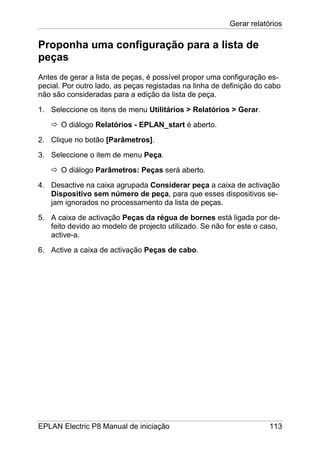Gerar relatórios
EPLAN Electric P8 Manual de iniciação 113
Proponha uma configuração para a lista de
peças
Antes de gerar a lista de peças, é possível propor uma configuração es-
pecial. Por outro lado, as peças registadas na linha de definição do cabo
não são consideradas para a edição da lista de peça.
1. Seleccione os itens de menu Utilitários > Relatórios > Gerar.
O diálogo Relatórios - EPLAN_start é aberto.
2. Clique no botão [Parâmetros].
3. Seleccione o item de menu Peça.
O diálogo Parâmetros: Peças será aberto.
4. Desactive na caixa agrupada Considerar peça a caixa de activação
Dispositivo sem número de peça, para que esses dispositivos se-
jam ignorados no processamento da lista de peças.
5. A caixa de activação Peças da régua de bornes está ligada por de-
feito devido ao modelo de projecto utilizado. Se não for este o caso,
active-a.
6. Active a caixa de activação Peças de cabo.
 