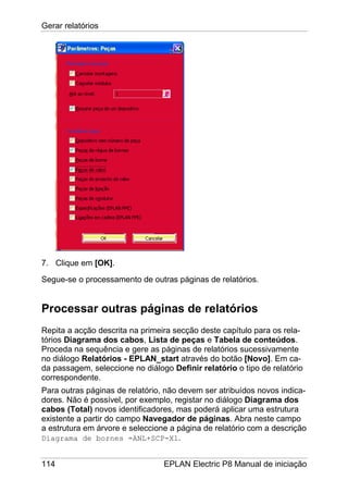 Gerar relatórios
114 EPLAN Electric P8 Manual de iniciação
7. Clique em [OK].
Segue-se o processamento de outras páginas de relatórios.
Processar outras páginas de relatórios
Repita a acção descrita na primeira secção deste capítulo para os rela-
tórios Diagrama dos cabos, Lista de peças e Tabela de conteúdos.
Proceda na sequência e gere as páginas de relatórios sucessivamente
no diálogo Relatórios - EPLAN_start através do botão [Novo]. Em ca-
da passagem, seleccione no diálogo Definir relatório o tipo de relatório
correspondente.
Para outras páginas de relatório, não devem ser atribuídos novos indica-
dores. Não é possível, por exemplo, registar no diálogo Diagrama dos
cabos (Total) novos identificadores, mas poderá aplicar uma estrutura
existente a partir do campo Navegador de páginas. Abra neste campo
a estrutura em árvore e seleccione a página de relatório com a descrição
Diagrama de bornes =ANL+SCP-X1.
 