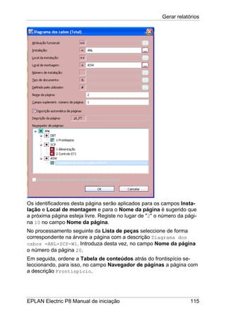 Gerar relatórios
EPLAN Electric P8 Manual de iniciação 115
Os identificadores desta página serão aplicados para os campos Insta-
lação e Local de montagem e para o Nome da página é sugerido que
a próxima página esteja livre. Registe no lugar de "2" o número da pági-
na 10 no campo Nome da página.
No processamento seguinte da Lista de peças seleccione de forma
correspondente na árvore a página com a descrição Diagrama dos
cabos =ANL+SCP-W1. Introduza desta vez, no campo Nome da página
o número da página 20.
Em seguida, ordene a Tabela de conteúdos atrás do frontispício se-
leccionando, para isso, no campo Navegador de páginas a página com
a descrição Frontispício.
 