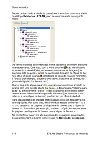 Gerar relatórios
116 EPLAN Electric P8 Manual de iniciação
Depois de ter criado a tabela de conteúdos, a estrutura da árvore aberta
no diálogo Relatórios - EPLAN_start será apresentada do seguinte
modo:
Os vários relatórios são ordenados numa sequência de ordem alfanumé-
rica decrescente. Com isso, com o ícone amarelo são identificados
todos os tipos de relatórios, onde se encontram numa listagem (por
exemplo, lista de peças, tabela de conteúdos, listagem da régua de bor-
nes, etc.). O ícone laranja caracteriza os tipos de relatório referentes
à função (por exemplo, diagrama dos cabos, diagrama de bornes, dia-
grama de ligação dos bornes, etc.).
O nível seguinte abaixo da árvore, marcado com um ícone amarelo ou
laranja com uma gaveta aberta ( ou ), é denominado "relatório agru-
pado" ou simplesmente "Bloco". Todas as páginas do relatório perten-
centes a uma determinada imagem de elemento (por exemplo, a um
cabo ou a uma régua de bornes) que formam um bloco individual.
Para cada relatório de projecto prático actual existe um respectivo rela-
tório agrupado. Por outro lado, existindo duas réguas de bornes -X1 e
-X2 no esquema, as páginas do diagrama de bornes para a régua de
bornes -X1 formariam, por exemplo, um bloco próprio, correspondente
às páginas do diagrama de bornes para a régua de bornes -X2.
No nível inferior da árvore são apresentadas as páginas processadas.
Estas apresentam o mesmo ícone que no Navegador de páginas.
 