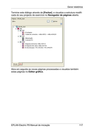 Gerar relatórios
EPLAN Electric P8 Manual de iniciação 117
Termine este diálogo através de [Fechar], e visualize a estrutura modifi-
cada do seu projecto de exercício no Navegador de páginas aberto.
Abra em seguida as novas páginas processadas e visualize também
estas páginas no Editor gráfico.
 