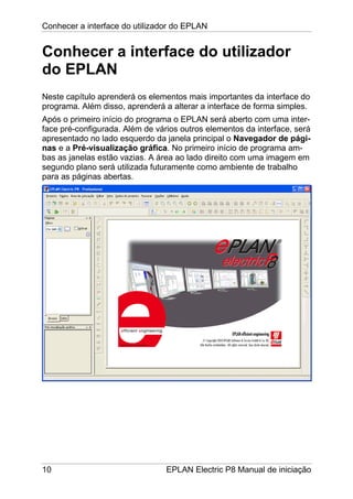 Conhecer a interface do utilizador do EPLAN
10 EPLAN Electric P8 Manual de iniciação
Conhecer a interface do utilizador
do EPLAN
Neste capítulo aprenderá os elementos mais importantes da interface do
programa. Além disso, aprenderá a alterar a interface de forma simples.
Após o primeiro início do programa o EPLAN será aberto com uma inter-
face pré-configurada. Além de vários outros elementos da interface, será
apresentado no lado esquerdo da janela principal o Navegador de pági-
nas e a Pré-visualização gráfica. No primeiro início de programa am-
bas as janelas estão vazias. A área ao lado direito com uma imagem em
segundo plano será utilizada futuramente como ambiente de trabalho
para as páginas abertas.
 