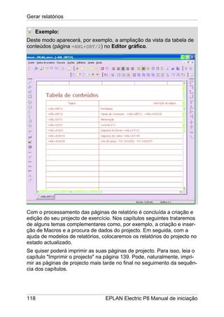 Gerar relatórios
118 EPLAN Electric P8 Manual de iniciação
Exemplo:
Deste modo aparecerá, por exemplo, a ampliação da vista da tabela de
conteúdos (página =ANL+DBT/2) no Editor gráfico.
Com o processamento das páginas de relatório é concluída a criação e
edição do seu projecto de exercício. Nos capítulos seguintes trataremos
de alguns temas complementares como, por exemplo, a criação e inser-
ção de Macros e a procura de dados do projecto. Em seguida, com a
ajuda de modelos de relatórios, colocaremos os relatórios do projecto no
estado actualizado.
Se quiser poderá imprimir as suas páginas de projecto. Para isso, leia o
capítulo "Imprimir o projecto" na página 139. Pode, naturalmente, impri-
mir as páginas de projecto mais tarde no final no seguimento da sequên-
cia dos capítulos.
 
