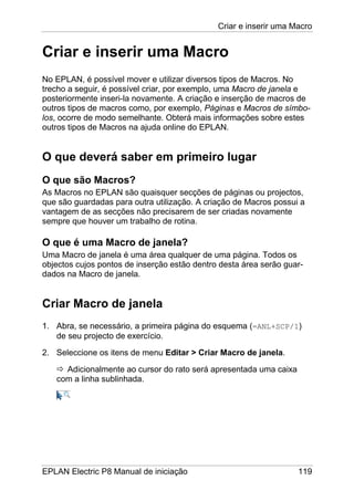 Criar e inserir uma Macro
EPLAN Electric P8 Manual de iniciação 119
Criar e inserir uma Macro
No EPLAN, é possível mover e utilizar diversos tipos de Macros. No
trecho a seguir, é possível criar, por exemplo, uma Macro de janela e
posteriormente inseri-la novamente. A criação e inserção de macros de
outros tipos de macros como, por exemplo, Páginas e Macros de símbo-
los, ocorre de modo semelhante. Obterá mais informações sobre estes
outros tipos de Macros na ajuda online do EPLAN.
O que deverá saber em primeiro lugar
O que são Macros?
As Macros no EPLAN são quaisquer secções de páginas ou projectos,
que são guardadas para outra utilização. A criação de Macros possui a
vantagem de as secções não precisarem de ser criadas novamente
sempre que houver um trabalho de rotina.
O que é uma Macro de janela?
Uma Macro de janela é uma área qualquer de uma página. Todos os
objectos cujos pontos de inserção estão dentro desta área serão guar-
dados na Macro de janela.
Criar Macro de janela
1. Abra, se necessário, a primeira página do esquema (=ANL+SCP/1)
de seu projecto de exercício.
2. Seleccione os itens de menu Editar > Criar Macro de janela.
Adicionalmente ao cursor do rato será apresentada uma caixa
com a linha sublinhada.
 