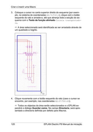 Criar e inserir uma Macro
120 EPLAN Electric P8 Manual de iniciação
3. Coloque o cursor no canto superior direito do esquema (por exem-
plo, no sistema de coordenadas RX:74 / RY:6), clique com o botão
esquerdo do rato e arraste-a, até que abranja toda a secção do es-
quema com o Texto de função alinhado Correia transportado-
ra.
A área seleccionada será identificada ao ser arrastada através de
um quadrado a negrito.
4. Clique novamente com o botão esquerdo do rato (caso o cursor se
encontre, por exemplo, nas coordenadas RX:97 / RY:60).
Todos os objectos da área serão seleccionados e o EPLAN ex-
pandirá o diálogo Guardar como. No campo Directoria, será apre-
sentado a directoria definida por defeito para Macros.
 