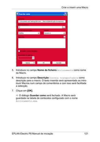 Criar e inserir uma Macro
EPLAN Electric P8 Manual de iniciação 121
5. Introduza no campo Nome do ficheiro Accionamento como nome
da Macro.
6. Introduza no campo Descrição Correia transportadora como
descrição para a macro. O texto inserido será apresentado ao intro-
duzir Macros num campo de comentários e com isso será facilitada
a selecção.
7. Clique em [OK].
O diálogo Guardar como será fechado. A Macro será
guardada na tabela de conteúdos configurado com o nome
Accionamento.ema.
 
