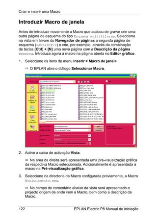Criar e inserir uma Macro
122 EPLAN Electric P8 Manual de iniciação
Introduzir Macro de janela
Antes de introduzir novamente a Macro que acabou de gravar crie uma
outra página de esquema do tipo Esquema multifilares. Seleccione
na vista em árvore do Navegador de páginas a segunda página de
esquema (=ANL+SCP/2) e crie, por exemplo, através da combinação
de teclas [Ctrl] + [N] uma nova página com a Descrição da página
Reserva. Introduza agora a macro na página aberta no Editor gráfico.
1. Seleccione os itens de menu Inserir > Macro de janela.
O EPLAN abre o diálogo Seleccionar Macro.
2. Active a caixa de activação Vista.
Na área da direita será apresentada uma pré-visualização gráfica
da respectiva Macro seleccionada. Adicionalmente é apresentada a
macro na Pré-visualização gráfica.
3. Seleccione na directoria da Macro configurada previamente, a Macro
Accionamento.ema.
No campo de comentário abaixo da vista será apresentado o
projecto origem de onde vem a Macro, bem como a descrição da
Macro.
 
