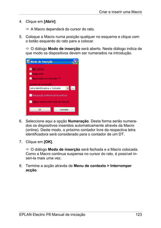 Criar e inserir uma Macro
EPLAN Electric P8 Manual de iniciação 123
4. Clique em [Abrir].
A Macro dependerá do cursor do rato.
5. Coloque a Macro numa posição qualquer no esquema e clique com
o botão esquerdo do rato para a colocar.
O diálogo Modo de inserção será aberto. Neste diálogo indica de
que modo os dispositivos devem ser numerados na introdução.
6. Seleccione aqui a opção Numeração. Desta forma serão numera-
dos os dispositivos inseridos automaticamente através da Macro
(online). Deste modo, o próximo contador livre da respectiva letra
identificadora será considerado para o contador de um DT.
7. Clique em [OK].
O diálogo Modo de inserção será fechada e a Macro colocada.
Como a Macro continua suspensa no cursor do rato, é possível in-
seri-la mais uma vez.
8. Termine a acção através de Menu de contexto > Interromper
acção.
 