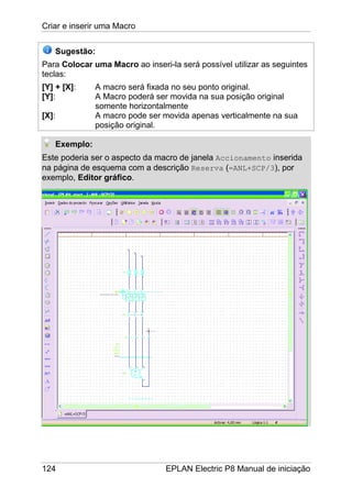 Criar e inserir uma Macro
124 EPLAN Electric P8 Manual de iniciação
Sugestão:
Para Colocar uma Macro ao inseri-la será possível utilizar as seguintes
teclas:
[Y] + [X]: A macro será fixada no seu ponto original.
[Y]: A Macro poderá ser movida na sua posição original
somente horizontalmente
[X]: A macro pode ser movida apenas verticalmente na sua
posição original.
Exemplo:
Este poderia ser o aspecto da macro de janela Accionamento inserida
na página de esquema com a descrição Reserva (=ANL+SCP/3), por
exemplo, Editor gráfico.
 