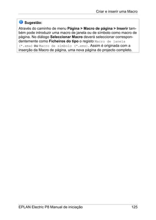 Criar e inserir uma Macro
EPLAN Electric P8 Manual de iniciação 125
Sugestão:
Através do caminho de menu Página > Macro de página > Inserir tam-
bém pode introduzir uma macro de janela ou de símbolo como macro de
página. No diálogo Seleccionar Macro deverá seleccionar correspon-
dentemente como Ficheiros do tipo o registo Macro de janela
(*.ema) ou Macro de símbolo (*.ems). Assim é originada com a
inserção da Macro de página, uma nova página do projecto completo.
 