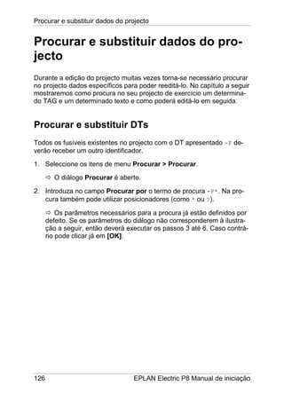 Procurar e substituir dados do projecto
126 EPLAN Electric P8 Manual de iniciação
Procurar e substituir dados do pro-
jecto
Durante a edição do projecto muitas vezes torna-se necessário procurar
no projecto dados específicos para poder reeditá-lo. No capítulo a seguir
mostraremos como procura no seu projecto de exercício um determina-
do TAG e um determinado texto e como poderá editá-lo em seguida.
Procurar e substituir DTs
Todos os fusíveis existentes no projecto com o DT apresentado -F de-
verão receber um outro identificador.
1. Seleccione os itens de menu Procurar > Procurar.
O diálogo Procurar é aberto.
2. Introduza no campo Procurar por o termo de procura -F*. Na pro-
cura também pode utilizar posicionadores (como * ou ?).
Os parâmetros necessários para a procura já estão definidos por
defeito. Se os parâmetros do diálogo não corresponderem à ilustra-
ção a seguir, então deverá executar os passos 3 até 6. Caso contrá-
rio pode clicar já em [OK].
 