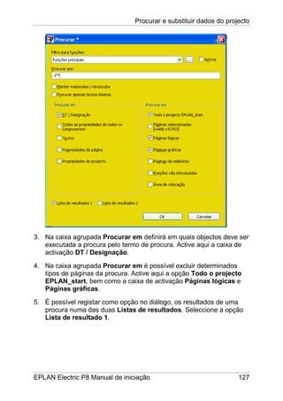 Procurar e substituir dados do projecto
EPLAN Electric P8 Manual de iniciação 127
3. Na caixa agrupada Procurar em definirá em quais objectos deve ser
executada a procura pelo termo de procura. Active aqui a caixa de
activação DT / Designação.
4. Na caixa agrupada Procurar em é possível excluir determinados
tipos de páginas da procura. Active aqui a opção Todo o projecto
EPLAN_start, bem como a caixa de activação Páginas lógicas e
Páginas gráficas.
5. É possível registar como opção no diálogo, os resultados de uma
procura numa das duas Listas de resultados. Seleccione a opção
Lista de resultado 1.
 