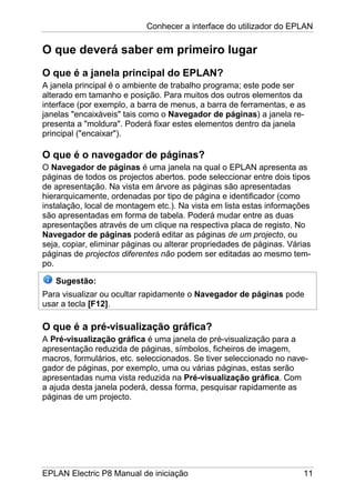 Conhecer a interface do utilizador do EPLAN
EPLAN Electric P8 Manual de iniciação 11
O que deverá saber em primeiro lugar
O que é a janela principal do EPLAN?
A janela principal é o ambiente de trabalho programa; este pode ser
alterado em tamanho e posição. Para muitos dos outros elementos da
interface (por exemplo, a barra de menus, a barra de ferramentas, e as
janelas "encaixáveis" tais como o Navegador de páginas) a janela re-
presenta a "moldura". Poderá fixar estes elementos dentro da janela
principal ("encaixar").
O que é o navegador de páginas?
O Navegador de páginas é uma janela na qual o EPLAN apresenta as
páginas de todos os projectos abertos. pode seleccionar entre dois tipos
de apresentação. Na vista em árvore as páginas são apresentadas
hierarquicamente, ordenadas por tipo de página e identificador (como
instalação, local de montagem etc.). Na vista em lista estas informações
são apresentadas em forma de tabela. Poderá mudar entre as duas
apresentações através de um clique na respectiva placa de registo. No
Navegador de páginas poderá editar as páginas de um projecto, ou
seja, copiar, eliminar páginas ou alterar propriedades de páginas. Várias
páginas de projectos diferentes não podem ser editadas ao mesmo tem-
po.
Sugestão:
Para visualizar ou ocultar rapidamente o Navegador de páginas pode
usar a tecla [F12].
O que é a pré-visualização gráfica?
A Pré-visualização gráfica é uma janela de pré-visualização para a
apresentação reduzida de páginas, símbolos, ficheiros de imagem,
macros, formulários, etc. seleccionados. Se tiver seleccionado no nave-
gador de páginas, por exemplo, uma ou várias páginas, estas serão
apresentadas numa vista reduzida na Pré-visualização gráfica. Com
a ajuda desta janela poderá, dessa forma, pesquisar rapidamente as
páginas de um projecto.
 