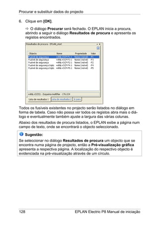 Procurar e substituir dados do projecto
128 EPLAN Electric P8 Manual de iniciação
6. Clique em [OK].
O diálogo Procurar será fechado. O EPLAN inicia a procura,
abrindo a seguir o diálogo Resultados de procura e apresenta os
registos encontrados.
Todos os fusíveis existentes no projecto serão listados no diálogo em
forma de tabela. Caso não possa ver todos os registos abra mais o diá-
logo e eventualmente também ajuste a largura das várias colunas.
Abaixo dos resultados de procura listados, o EPLAN exibe a página num
campo de texto, onde se encontrará o objecto seleccionado.
Sugestão:
Se seleccionar no diálogo Resultados de procura um objecto que se
encontra numa página de projecto, então a Pré-visualização gráfica
apresenta a respectiva página. A localização do respectivo objecto é
evidenciada na pré-visualização através de um círculo.
 