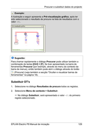 Procurar e substituir dados do projecto
EPLAN Electric P8 Manual de iniciação 129
Exemplo:
A ilustração a seguir apresenta a Pré-visualização gráfica, após ter
sido seleccionado o resultado de procura na lista de resultados com o
valor -F1.
Sugestão:
Para chamar rapidamente o diálogo Procurar pode utilizar também a
combinação de teclas [Ctrl] + [F]. Se tiver apresentado na barra de
ferramentas Procurar (por exemplo, através do menu do contexto da
barra de menus), então também pode abrir o diálogo através do botão
(Procurar) (veja também a secção "Ocultar e visualizar barras de
ferramentas" na página 18).
Substituir DT's
1. Seleccione no diálogo Resultados de procura todos os registos.
2. Seleccione Menu de contexto > Substituir.
No diálogo Substituir, será apresentado o valor -F1 do primeiro
registo seleccionado.
 
