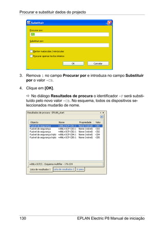 Procurar e substituir dados do projecto
130 EPLAN Electric P8 Manual de iniciação
3. Remova 1 no campo Procurar por e introduza no campo Substituir
por o valor -CB.
4. Clique em [OK].
No diálogo Resultados de procura o identificador -F será substi-
tuído pelo novo valor -CB. No esquema, todos os dispositivos se-
leccionados mudarão de nome.
 