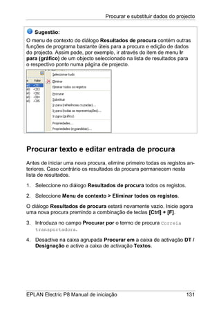 Procurar e substituir dados do projecto
EPLAN Electric P8 Manual de iniciação 131
Sugestão:
O menu de contexto do diálogo Resultados de procura contém outras
funções de programa bastante úteis para a procura e edição de dados
do projecto. Assim pode, por exemplo, ir através do item de menu Ir
para (gráfico) de um objecto seleccionado na lista de resultados para
o respectivo ponto numa página de projecto.
Procurar texto e editar entrada de procura
Antes de iniciar uma nova procura, elimine primeiro todas os registos an-
teriores. Caso contrário os resultados da procura permanecem nesta
lista de resultados.
1. Seleccione no diálogo Resultados de procura todos os registos.
2. Seleccione Menu de contexto > Eliminar todos os registos.
O diálogo Resultados de procura estará novamente vazio. Inicie agora
uma nova procura premindo a combinação de teclas [Ctrl] + [F].
3. Introduza no campo Procurar por o termo de procura Correia
transportadora.
4. Desactive na caixa agrupada Procurar em a caixa de activação DT /
Designação e active a caixa de activação Textos.
 