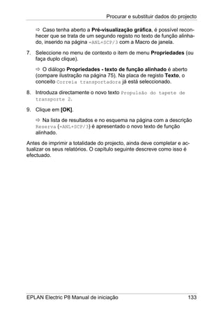 Procurar e substituir dados do projecto
EPLAN Electric P8 Manual de iniciação 133
Caso tenha aberto a Pré-visualização gráfica, é possível recon-
hecer que se trata de um segundo registo no texto de função alinha-
do, inserido na página =ANL+SCP/3 com a Macro de janela.
7. Seleccione no menu de contexto o item de menu Propriedades (ou
faça duplo clique).
O diálogo Propriedades - texto de função alinhado é aberto
(compare ilustração na página 75). Na placa de registo Texto, o
conceito Correia transportadora já está seleccionado.
8. Introduza directamente o novo texto Propulsão do tapete de
transporte 2.
9. Clique em [OK].
Na lista de resultados e no esquema na página com a descrição
Reserva (=ANL+SCP/3) é apresentado o novo texto de função
alinhado.
Antes de imprimir a totalidade do projecto, ainda deve completar e ac-
tualizar os seus relatórios. O capítulo seguinte descreve como isso é
efectuado.
 