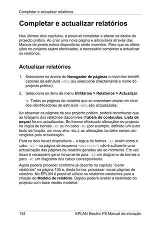 Completar e actualizar relatórios
134 EPLAN Electric P8 Manual de iniciação
Completar e actualizar relatórios
Nos últimos dois capítulos, é possível completar e alterar os dados do
projecto prático. Ao criar uma nova página e adicioná-la através das
Macros de janela outros dispositivos serão inseridos. Para que as altera-
ções no projecto sejam efectivadas, é necessário completar e actualizar
os relatórios.
Actualizar relatórios
1. Seleccione na árvore do Navegador de páginas o nível dos identifi-
cadores de estrutura =ANL (ou seleccione directamente o nome do
projecto prático).
2. Seleccione os itens de menu Utilitários > Relatórios > Actualizar.
Todas as páginas de relatório que se encontram abaixo do nível
dos identificadores de estrutura =ANL são actualizadas.
Ao observar as páginas de seu projecto prático, poderá reconhecer que
as listagens dos relatórios disponíveis (Tabela de conteúdos, Lista de
peças) foram actualizadas. Se tivesse efectuado alterações no projecto
na régua de bornes –X1 ou no cabo –W1 (por exemplo, definido um outro
texto de função, um novo alvo, etc.), as alterações também seriam ab-
rangidas pela actualização.
Para os dois novos dispositivos – a régua de bornes –X2 assim como o
cabo –W2 – na página de esquema =ANL+SCP/3 não é suficiente uma
actualização das páginas de relatório geradas até ao momento. Em vez
disso é necessário gerar novamente para –X2 um diagrama de bornes e
para –W2 um diagrama dos cabos correspondente.
Agora poderá proceder conforme já descrito no capítulo "Gerar
relatórios" na página 105 e, desta forma, processar novas páginas de
relatório. No EPLAN é possível utilizar os relatórios existentes para a
criação de Modelo de relatório. Depois poderá avaliar a totalidade do
projecto com base nestes modelos.
 