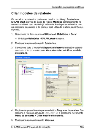Completar e actualizar relatórios
EPLAN Electric P8 Manual de iniciação 135
Criar modelos de relatório
Os modelos de relatórios podem ser criados no diálogo Relatórios -
EPLAN_start através da placa de registo Modelos completamente no-
vos ou com base num relatório já existente. Ao dispor os relatórios com
um diagrama dos cabos e de bornes, será utilizado o último caminho de-
signado.
1. Seleccione os itens de menu Utilitários > Relatórios > Gerar.
O diálogo Relatórios - EPLAN_start é aberto.
2. Mude para a placa de registo Relatórios.
3. Seleccione para o relatório Diagrama de bornes o relatório agrupa-
do =ANL+SCP-X1 e seleccione Menu de contexto > Criar modelo
de relatório.
4. Repita este procedimento para o relatório Diagrama dos cabos. Se-
leccione o relatório agrupado =ANL+SCP-W1 e seleccione novamente
Menu de contexto > Criar modelo de relatório.
5. Mude para a placa de registo Modelos.
 