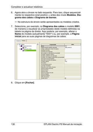 Completar e actualizar relatórios
136 EPLAN Electric P8 Manual de iniciação
6. Agora abra a árvore no lado esquerdo. Para isso, clique sequencial-
mente no respectivo sinal positivo antes dos níveis Modelos, Dia-
grama dos cabos e Diagrama de bornes.
Na estrutura da árvore serão apresentados os modelos criados.
7. Seleccione, por exemplo, no Diagrama dos cabos o modelo 0001,
de maneira a visualizar as propriedades deste modelo definidas na
tabela na página da direita. Aqui poderia, por exemplo, alterar o
Nome do modelo (actualmente "0001") ou, por exemplo, a Página
inicial para as suas páginas de diagramas de cabos.
8. Clique em [Fechar].
 