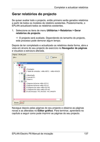 Completar e actualizar relatórios
EPLAN Electric P8 Manual de iniciação 137
Gerar relatórios do projecto
Se quiser avaliar todo o projecto, então primeiro serão gerados relatórios
a partir de todos os modelos de relatório existentes. Posteriormente, o
EPLAN actualizará todos os relatórios existentes.
1. Seleccione os itens de menu Utilitários > Relatórios > Gerar
relatórios do projecto.
O projecto será avaliado. Dependendo do tamanho do projecto,
este processo pode demorar algum tempo.
Depois de ter completado e actualizado os relatórios desta forma, abra a
vista em árvore do seu projecto de exercício no Navegador de páginas
e visualize a estrutura alterada.
Navegue depois pelas páginas do seu projecto e observe as páginas
novas e as alteradas no Editor gráfico. Para terminar, aprenderá no
capítulo a seguir como pode imprimir as páginas do seu projecto.
 