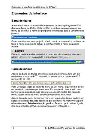 Conhecer a interface do utilizador do EPLAN
12 EPLAN Electric P8 Manual de iniciação
Elementos da interface
Barra de títulos
A barra horizontal na extremidade superior de uma aplicação do Win-
dows é a barra de títulos. Esta contém o símbolo do programa com o
menu do sistema, o nome do programa e os botões para o tamanho das
janelas.
Quando estiver com um projecto aberto, serão apresentados na barra de
título o nome do projecto actual e eventualmente o nome da página
aberta.
Exemplo:
Deste modo ficará a barra de títulos quando mais tarde tiver aberto a
página =ANL+SCP/1 no projecto a ser criado EPLAN_start.
Barra de menus
Abaixo da barra de títulos encontra-se a barra de menu. Crie um ele-
mento dos pontos de PCT, inserindo o elemento dos pontos de PCT
num ponto de PCT.
Para visualizar todos os itens de menu de um menu, clique com o botão
esquerdo do rato no respectivo menu. Enquanto não tiver aberto nen-
hum projecto ou página, não poderá seleccionar muitos dos itens de
menu. Esses itens de menu serão apresentados a cinzento.
Alguns itens de menu funcionam como um interruptor, isto é, podem ser
ligados ou desligados. Isto acontece, por exemplo, no menu Vista para
o item de menu Pré-visualização gráfica. Se esta opção estiver ligada,
isso será indicado através de uma marca de verificação .
 
