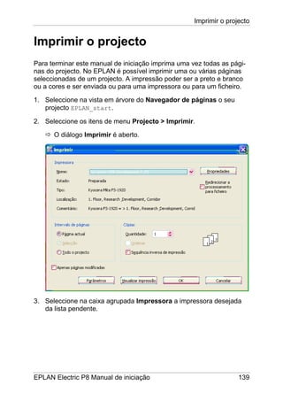 Imprimir o projecto
EPLAN Electric P8 Manual de iniciação 139
Imprimir o projecto
Para terminar este manual de iniciação imprima uma vez todas as pági-
nas do projecto. No EPLAN é possível imprimir uma ou várias páginas
seleccionadas de um projecto. A impressão poder ser a preto e branco
ou a cores e ser enviada ou para uma impressora ou para um ficheiro.
1. Seleccione na vista em árvore do Navegador de páginas o seu
projecto EPLAN_start.
2. Seleccione os itens de menu Projecto > Imprimir.
O diálogo Imprimir é aberto.
3. Seleccione na caixa agrupada Impressora a impressora desejada
da lista pendente.
 